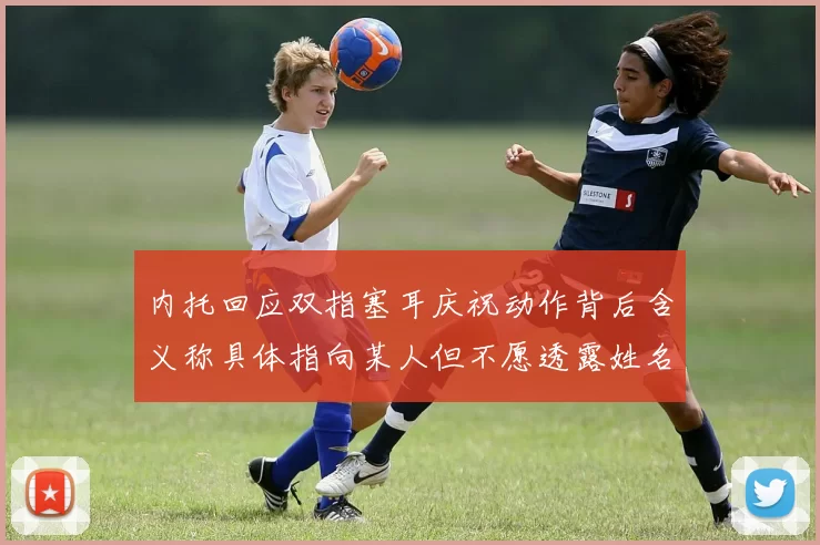 内托回应双指塞耳庆祝动作背后含义称具体指向某人但不愿透露姓名