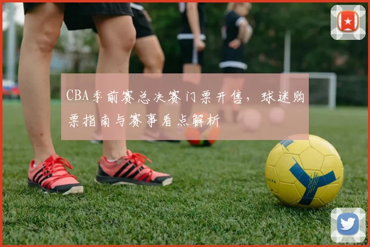 CBA季前赛总决赛门票开售,球迷购票指南与赛事看点解析