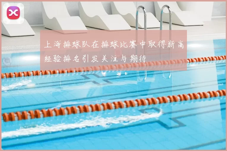 上海排球队在排球比赛中取得新高经验排名引发关注与期待