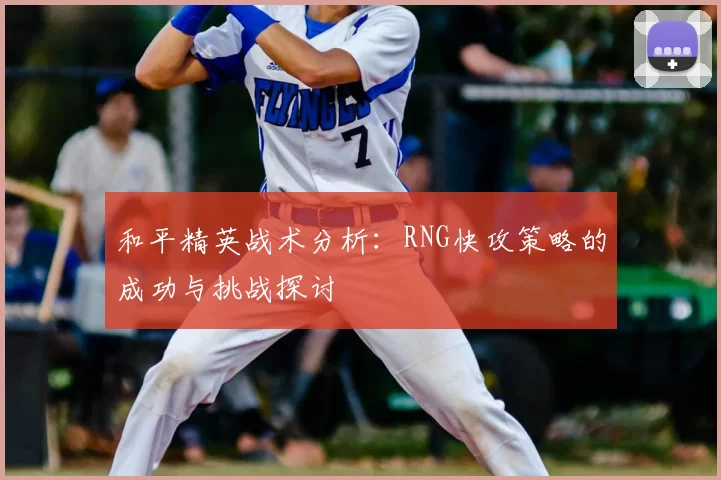 和平精英战术分析:RNG快攻策略的成功与挑战探讨