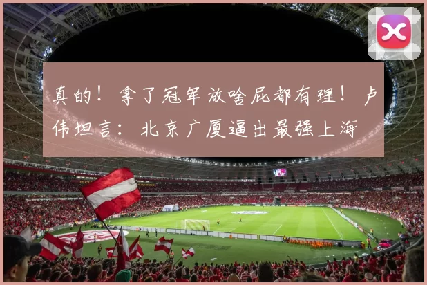 真的!拿了冠军放啥屁都有理!卢伟坦言:北京广厦逼出最强上海