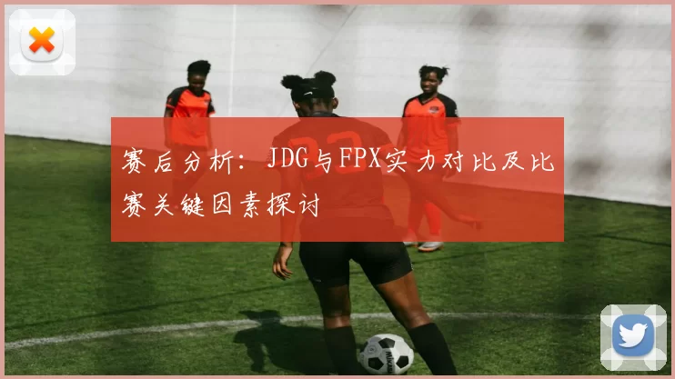 赛后分析:JDG与FPX实力对比及比赛关键因素探讨