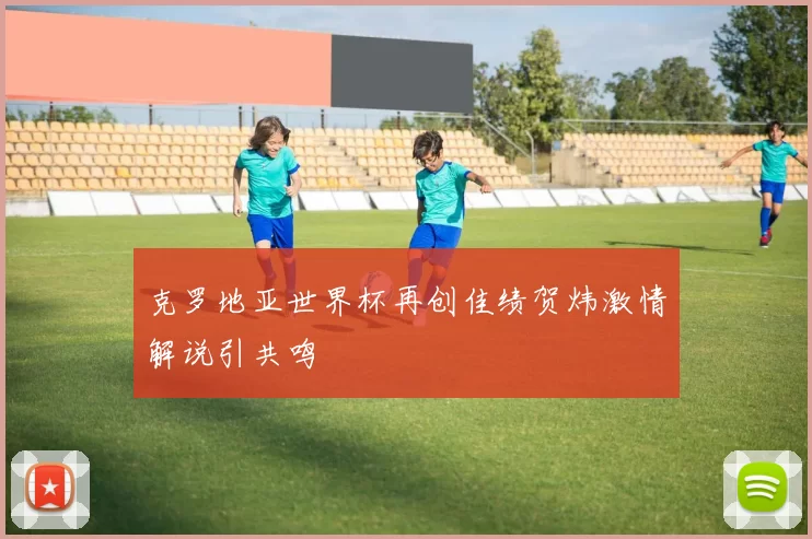 克罗地亚世界杯再创佳绩贺炜激情解说引共鸣