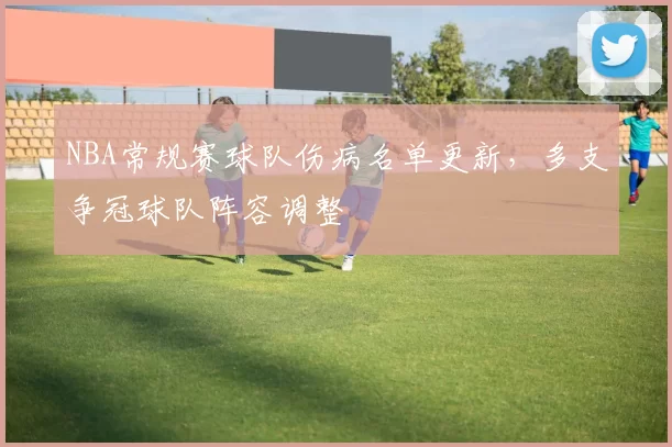 NBA常规赛球队伤病名单更新,多支争冠球队阵容调整