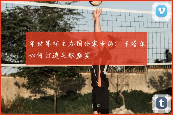 年世界杯主办国独家专访:卡塔尔如何打造足球盛宴