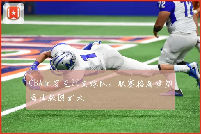 CBA扩容至20支球队,联赛格局重塑商业版图扩大