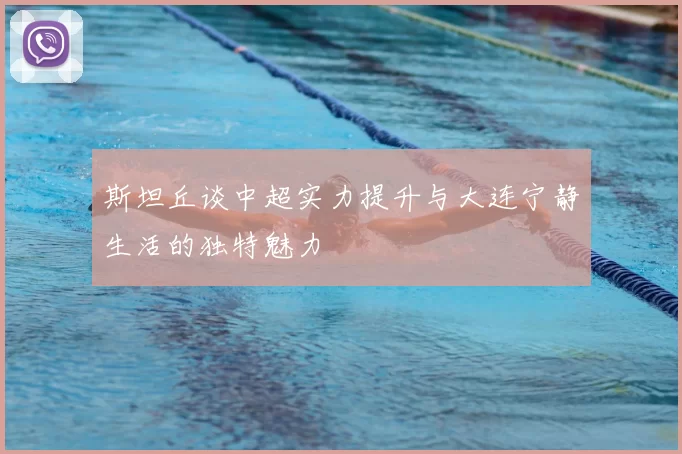 斯坦丘谈中超实力提升与大连宁静生活的独特魅力