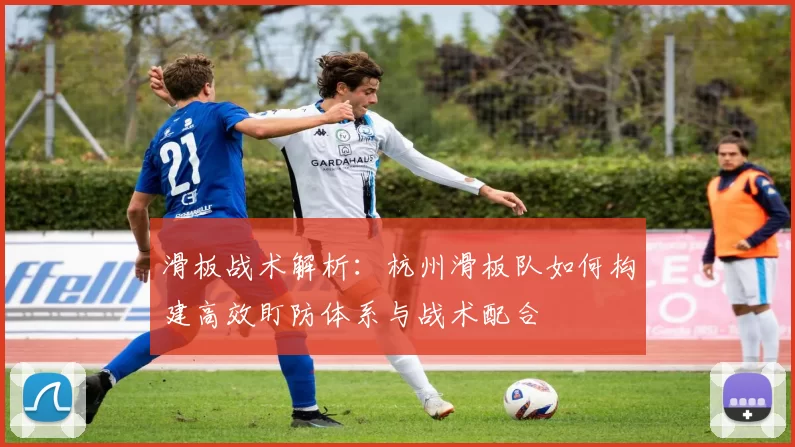 滑板战术解析:杭州滑板队如何构建高效盯防体系与战术配合