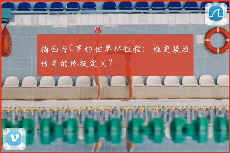 梅西与C罗的世界杯征程:谁更接近传奇的终极定义?