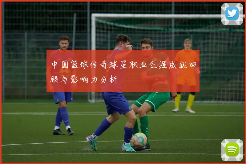 中国篮球传奇球星职业生涯成就回顾与影响力分析