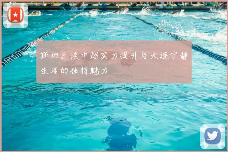 斯坦丘谈中超实力提升与大连宁静生活的独特魅力