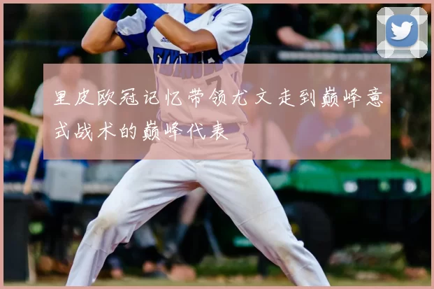 里皮欧冠记忆带领尤文走到巅峰意式战术的巅峰代表