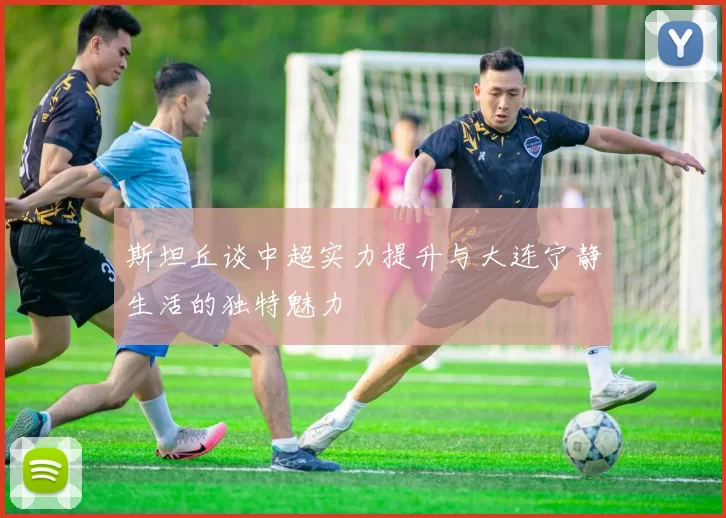 斯坦丘谈中超实力提升与大连宁静生活的独特魅力