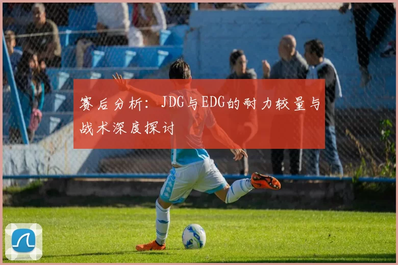 赛后分析:JDG与EDG的耐力较量与战术深度探讨