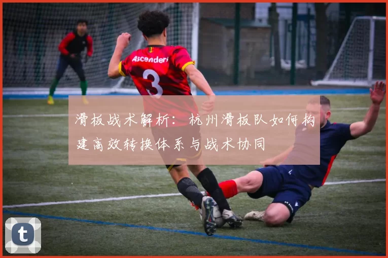 滑板战术解析：杭州滑板队如何构建高效转换体系与战术协同