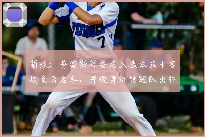 葡媒:普雷斯蒂安尼入选本菲卡客战皇马名单,并现身机场随队出征