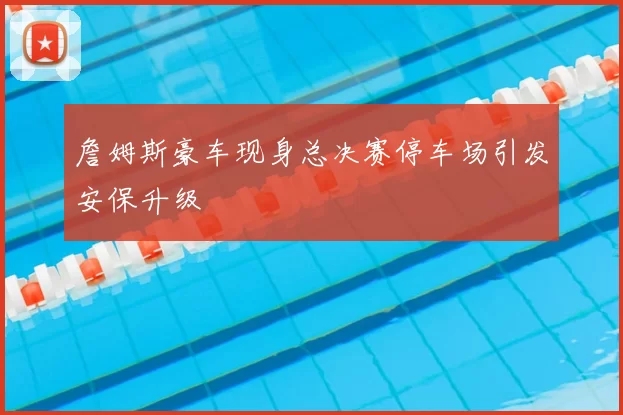 詹姆斯豪车现身总决赛停车场引发安保升级