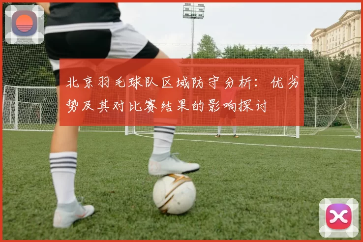北京羽毛球队区域防守分析:优劣势及其对比赛结果的影响探讨