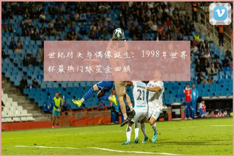 世纪对决与偶像诞生:1998年世界杯最热门球星全回顾