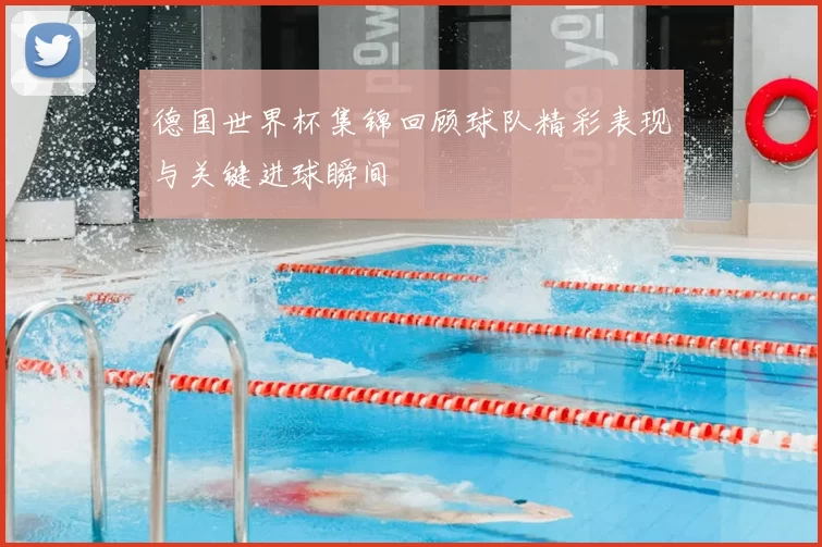 德国世界杯集锦回顾球队精彩表现与关键进球瞬间