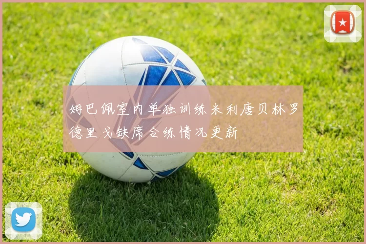 姆巴佩室内单独训练米利唐贝林罗德里戈缺席合练情况更新