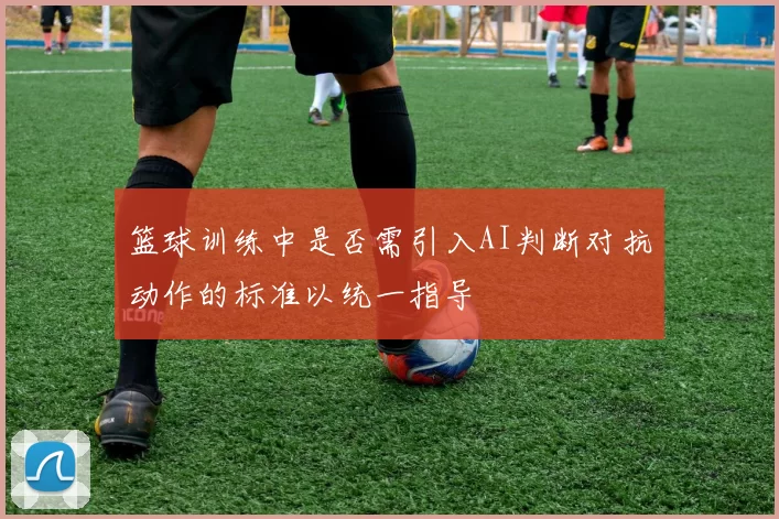 篮球训练中是否需引入AI判断对抗动作的标准以统一指导