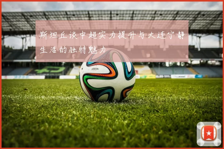 斯坦丘谈中超实力提升与大连宁静生活的独特魅力