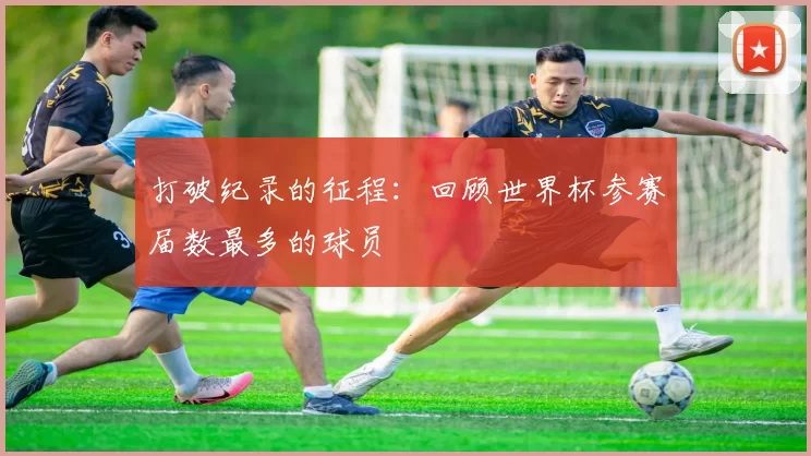 打破纪录的征程:回顾世界杯参赛届数最多的球员