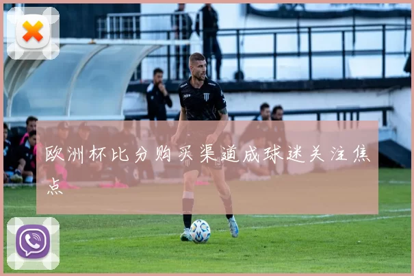 欧洲杯比分购买渠道成球迷关注焦点