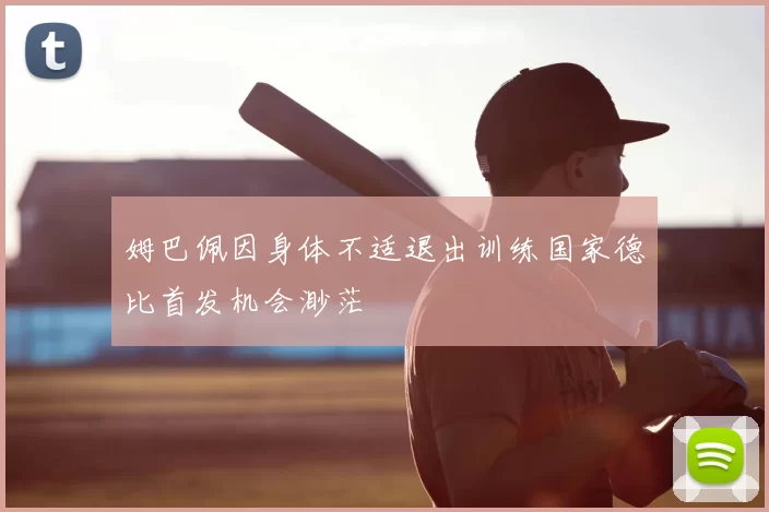 姆巴佩因身体不适退出训练国家德比首发机会渺茫