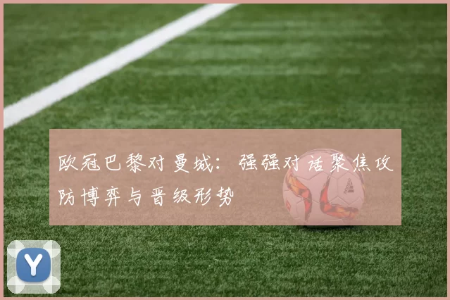 欧冠巴黎对曼城:强强对话聚焦攻防博弈与晋级形势
