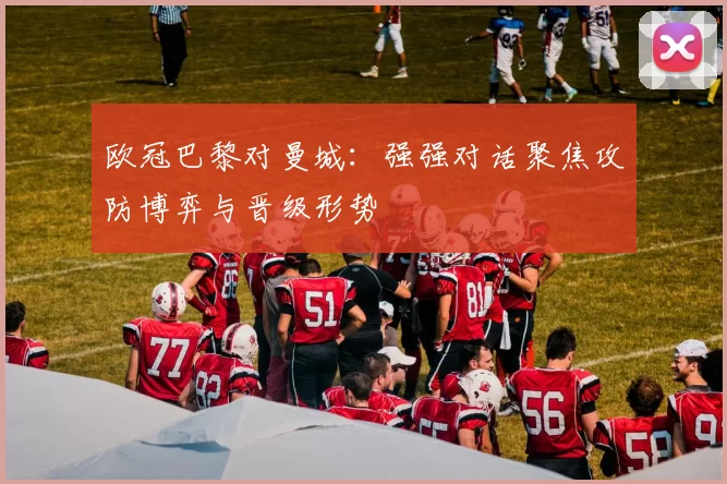 欧冠巴黎对曼城:强强对话聚焦攻防博弈与晋级形势