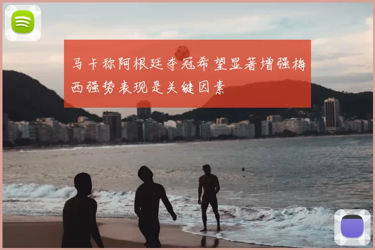 马卡称阿根廷夺冠希望显著增强梅西强势表现是关键因素