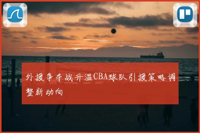 外援争夺战升温CBA球队引援策略调整新动向