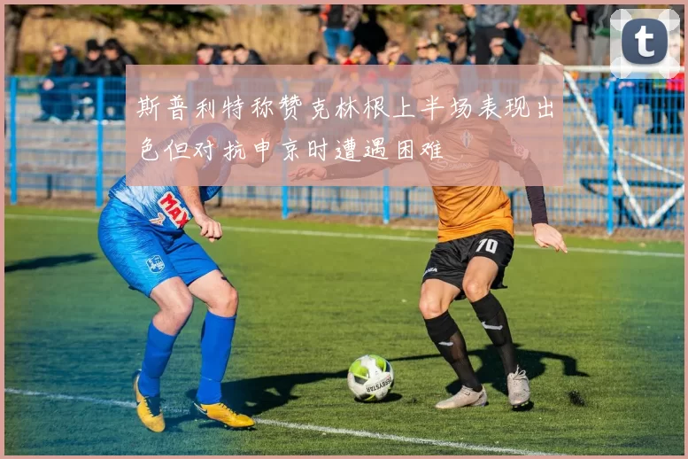 斯普利特称赞克林根上半场表现出色但对抗申京时遭遇困难
