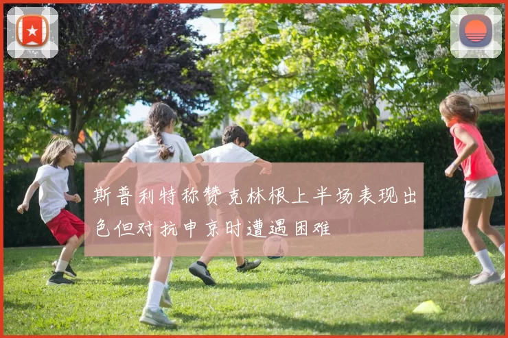 斯普利特称赞克林根上半场表现出色但对抗申京时遭遇困难